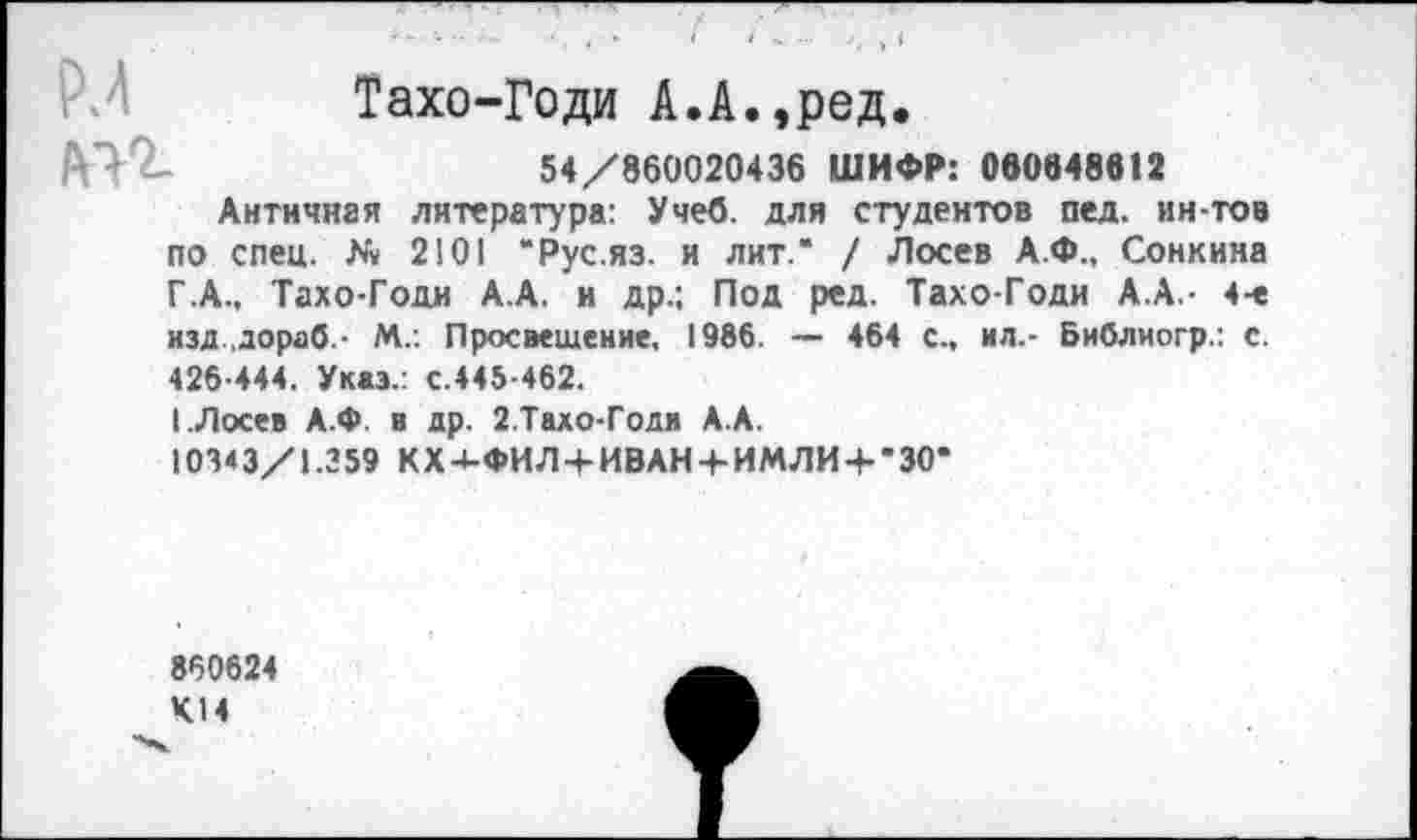 ﻿Тахо-Годи А.А.,ред.
54/860020436 ШИФР: 060848612
Античная литература: Учеб, для студентов пед. ин-тов по спец. № 2!01 “Рус.яз. и лит.* / Лосев А.Ф., Сонкина Г .А., Тахо-Годи А.А. и др.; Под ред. Тахо-Годи А.А.- 4-е изд.дораб.- М.. Просвещение, 1986. — 464 с., ил.- Библиогр.: с. 426-444. Указ.: с.445-462.
1 .Лосев А.Ф в др. 2.Тахо-Годи А.А.
10343/1.359 КХ4-ФИЛ+ИВАН4-ИМЛИ + *30*
860624